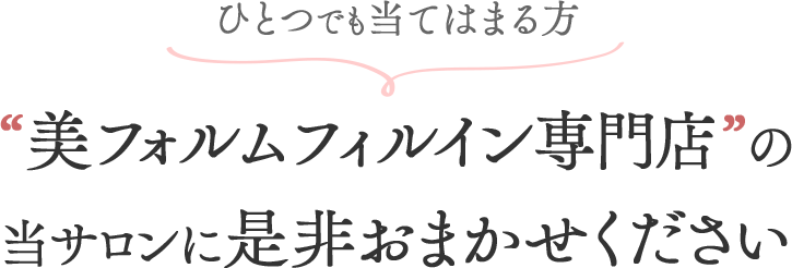 ひとつでも当てはまる方、“美フォルムフィルイン専門店”の当サロンに是非おまかせください